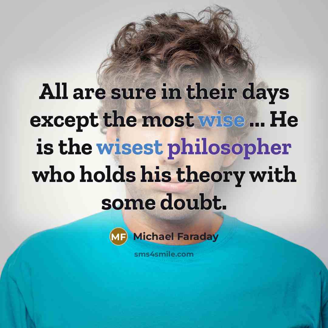 “All are sure in their days except the most wise ... He is the wisest philosopher who holds his theory with some doubt.” quote by Michael Faraday
