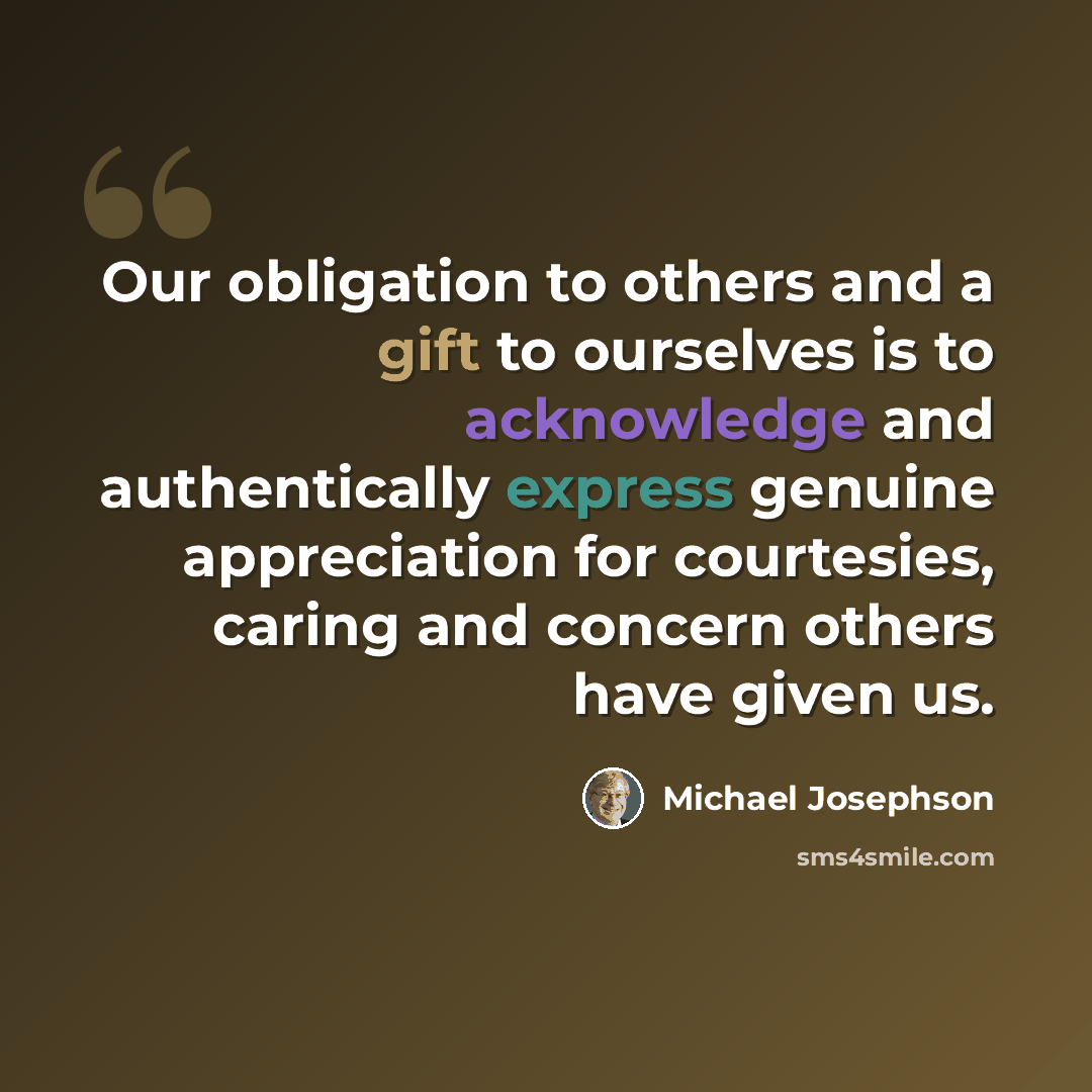 “Our obligation to others and a gift to ourselves is to acknowledge and authentically express genuine appreciation for courtesies, caring and concern others have given us.” quote by Michael Josephson