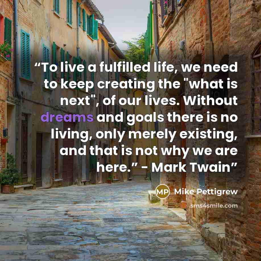 “To live a fulfilled life, we need to keep creating the "what is next", of our lives. Without dreams and goals there is no living, only merely existing, and that is not why we are here.” - Mark Twain” quote by Mike Pettigrew