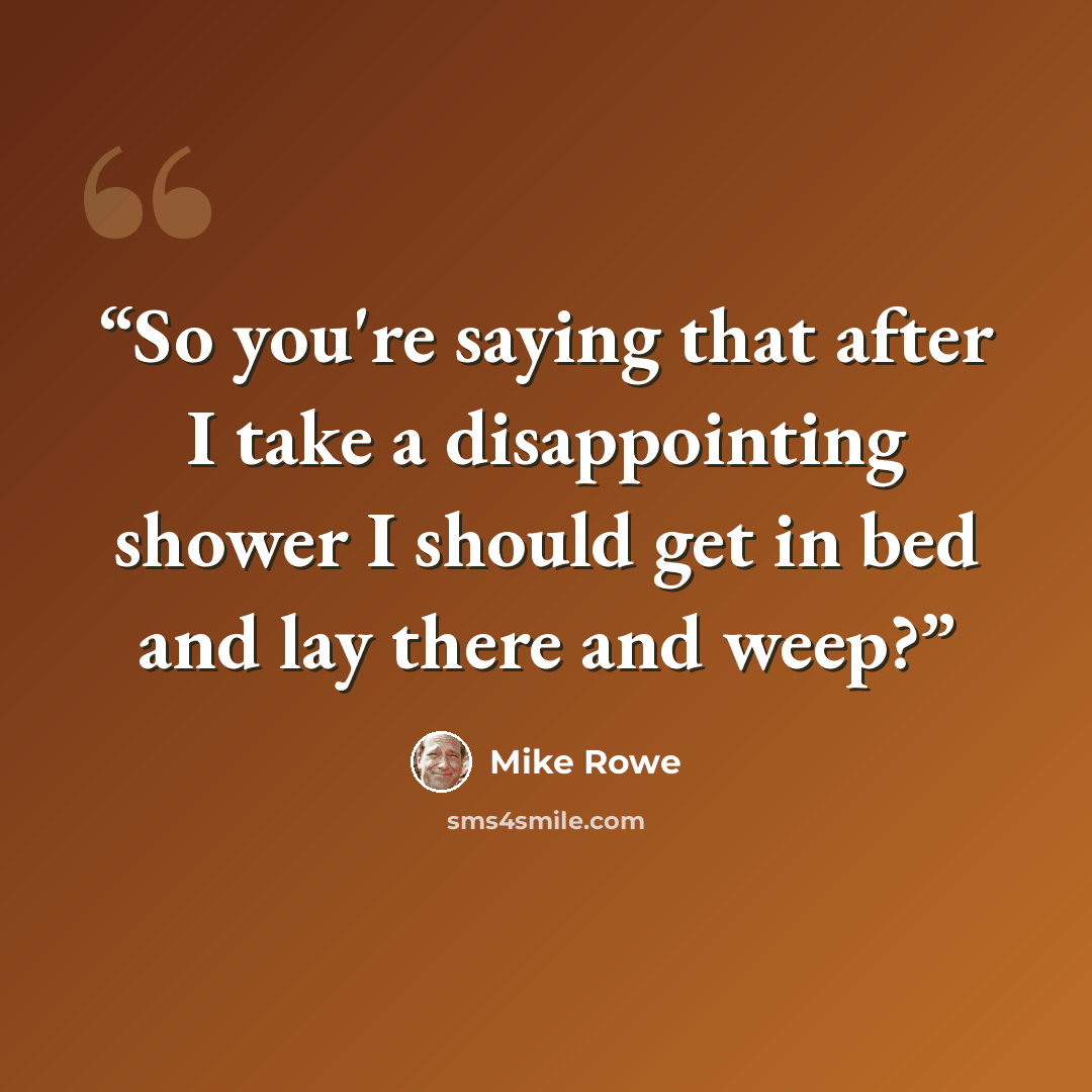 “So you're saying that after I take a disappointing shower I should get in bed and lay there and weep?” quote by Mike Rowe