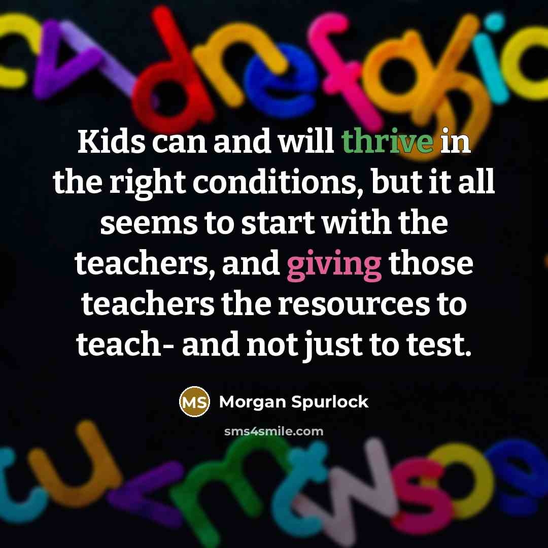 “Kids can and will thrive in the right conditions, but it all seems to start with the teachers, and giving those teachers the resources to teach- and not just to test.” quote by Morgan Spurlock
