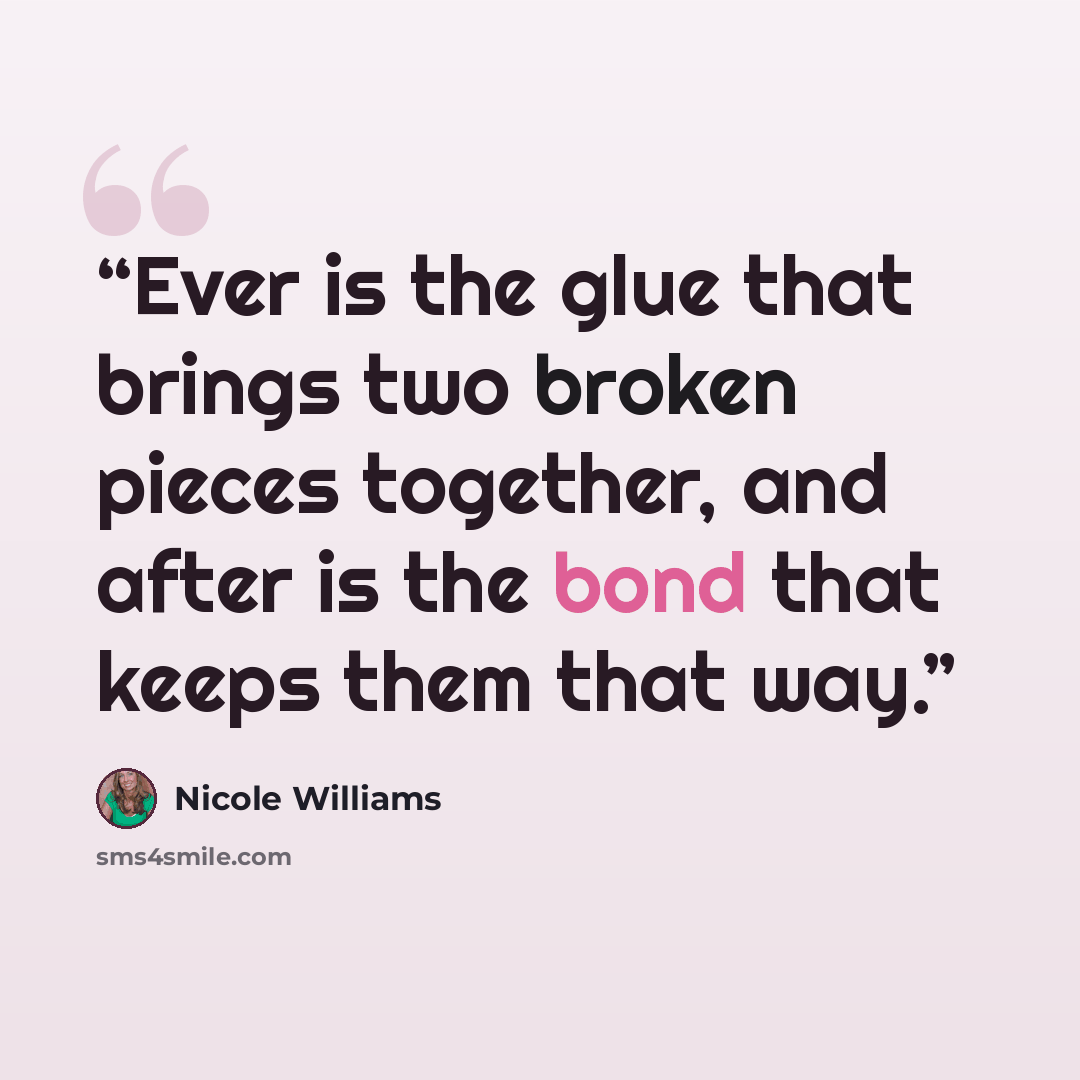 “Ever is the glue that brings two broken pieces together, and after is the bond that keeps them that way.” quote by Nicole Williams