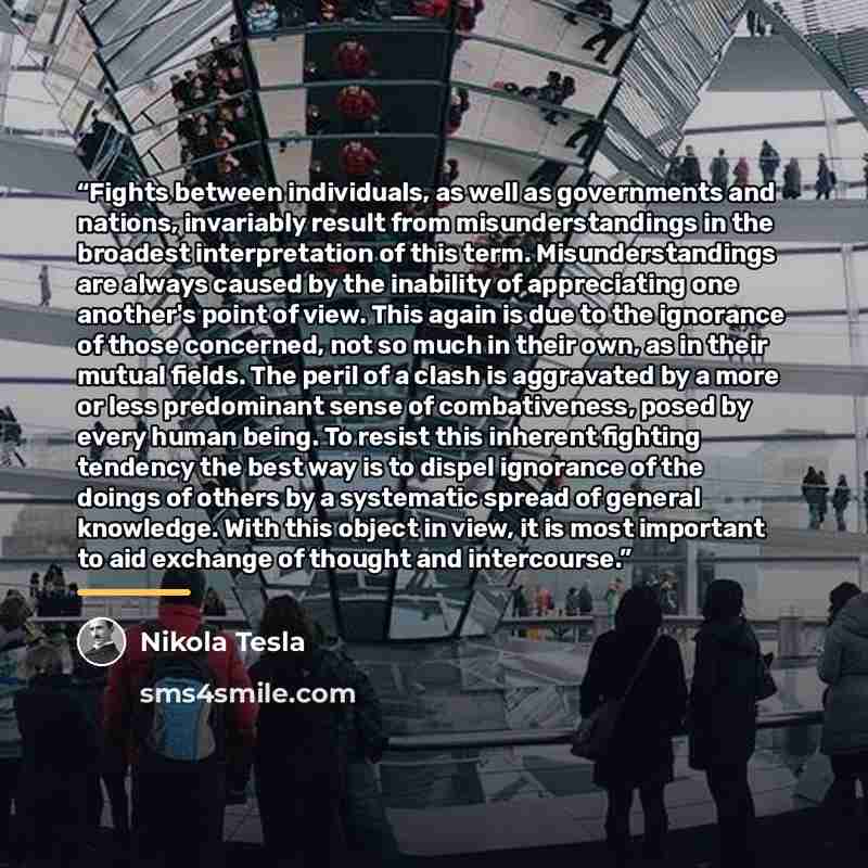 “Fights between individuals, as well as governments and nations, invariably result from misunderstandings in the broadest interpretation of this term. Misunderstandings are always caused by the inability of appreciating one another's point of view. This again is due to the ignorance of those…” quote by Nikola Tesla