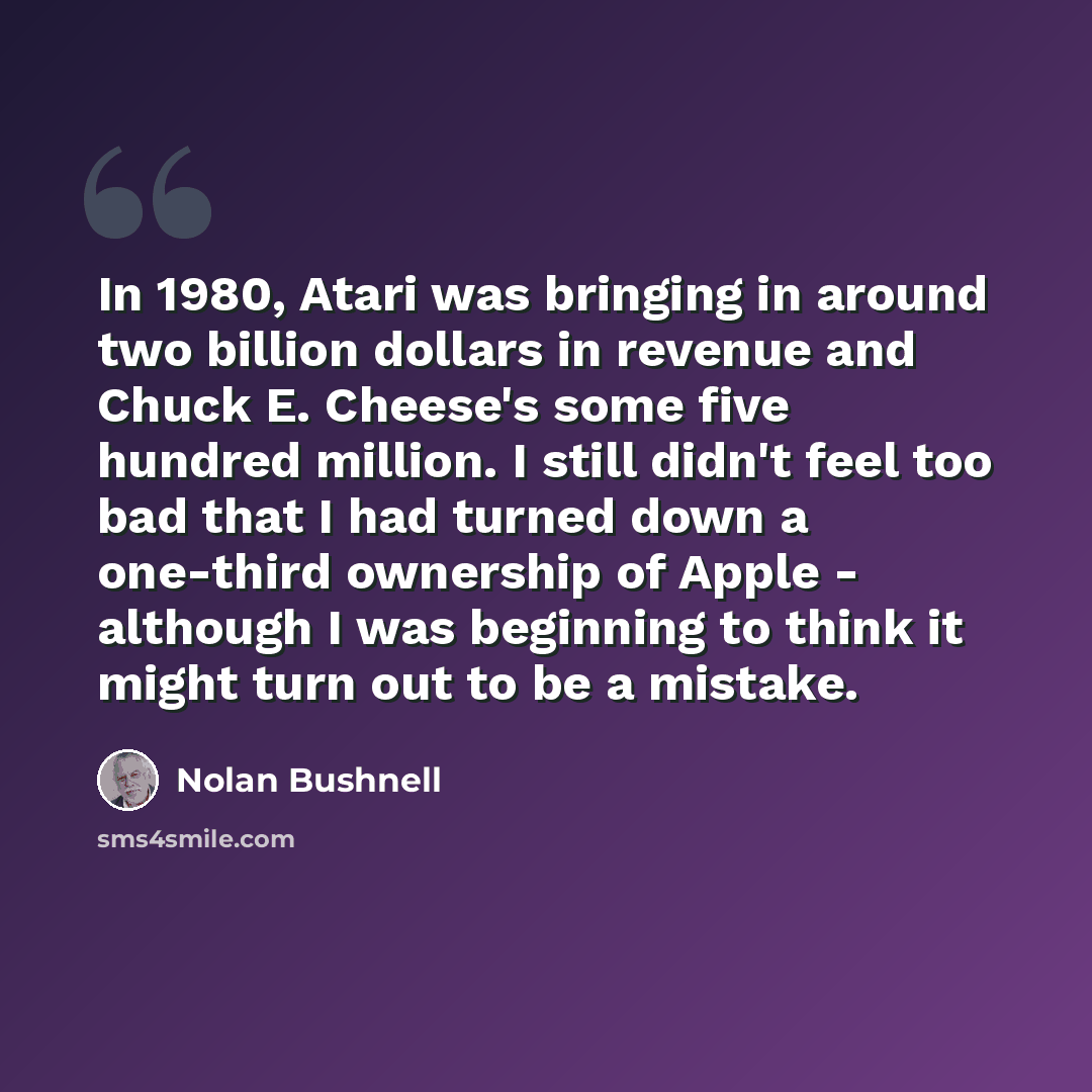 “In 1980, Atari was bringing in around two billion dollars in revenue and Chuck E. Cheese's some five hundred million. I still didn't feel too bad that I had turned down a one-third ownership of Apple - although I was beginning to think it might turn out to be a mistake.” quote by Nolan Bushnell