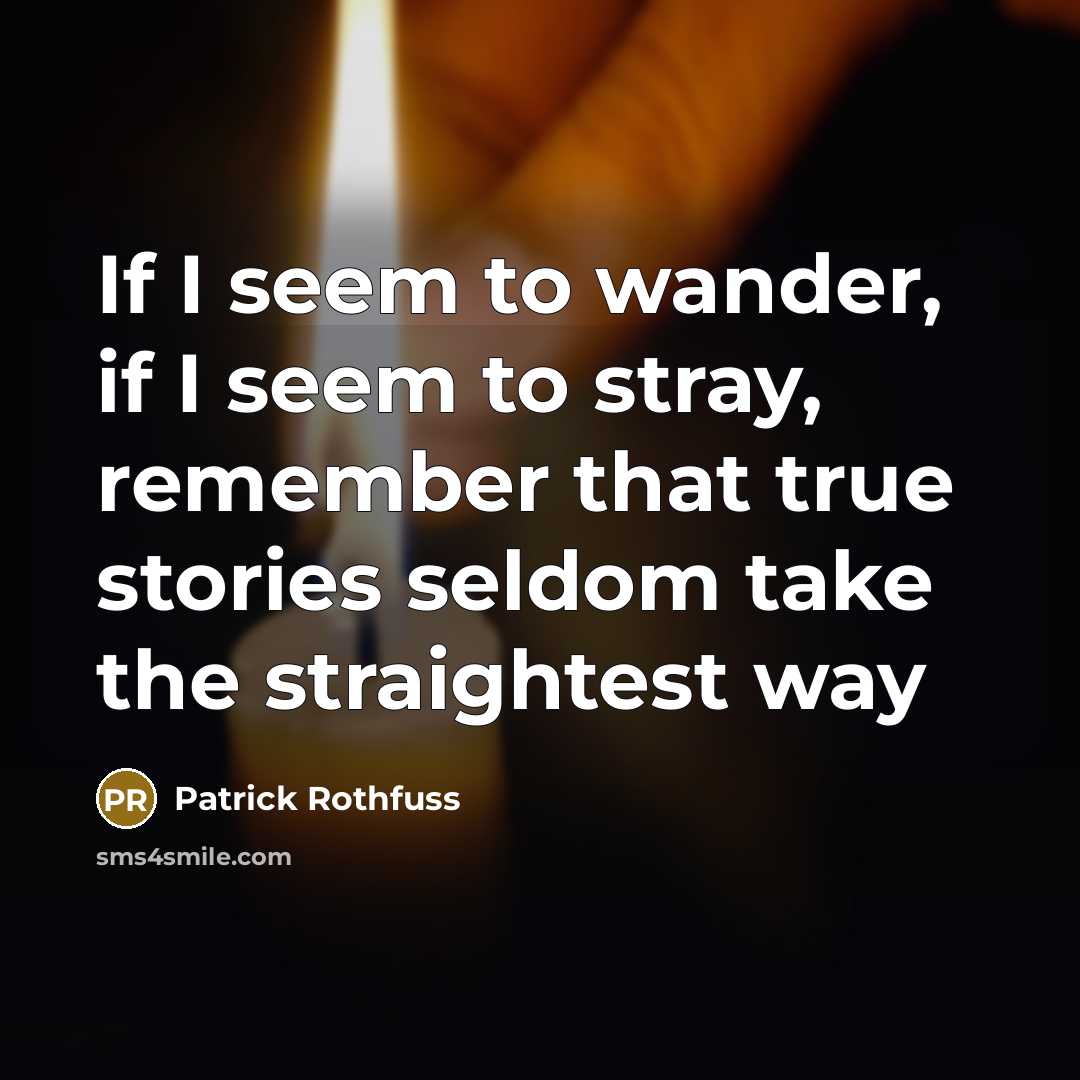 “If I seem to wander, if I seem to stray, remember that true stories seldom take the straightest way” quote by Patrick Rothfuss