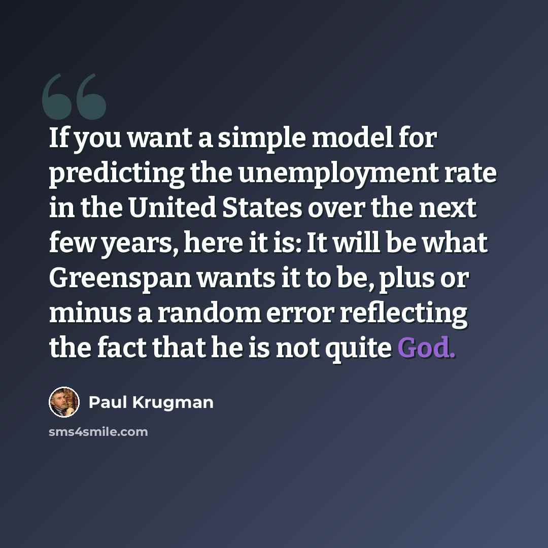 “If you want a simple model for predicting the unemployment rate in the United States over the next few years, here it is: It will be what Greenspan wants it to be, plus or minus a random error reflecting the fact that he is not quite God.” quote by Paul Krugman