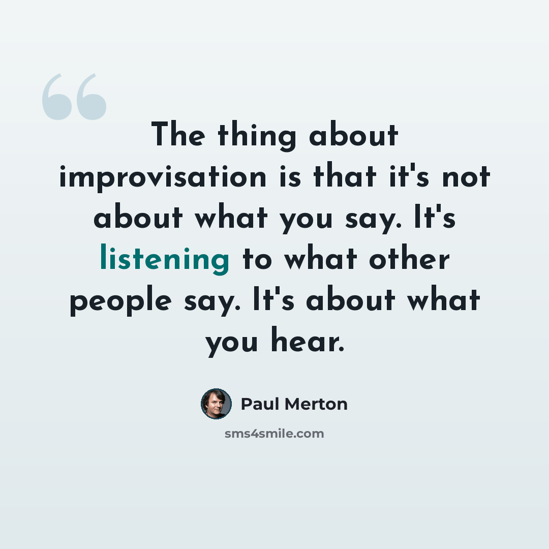 “The thing about improvisation is that it's not about what you say. It's listening to what other people say. It's about what you hear.” quote by Paul Merton