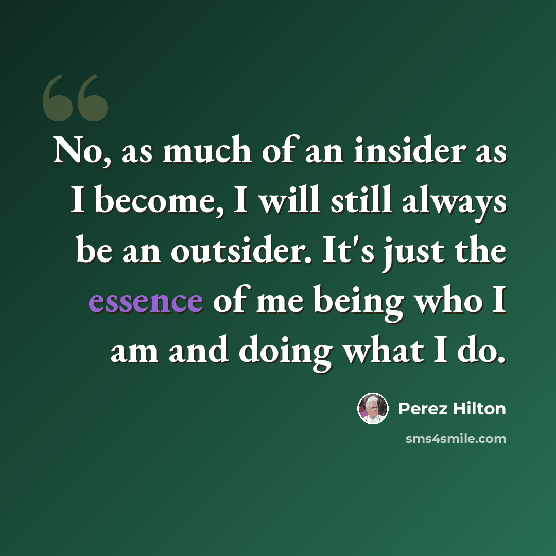 “No, as much of an insider as I become, I will still always be an outsider. It's just the essence of me being who I am and doing what I do.” quote by Perez Hilton
