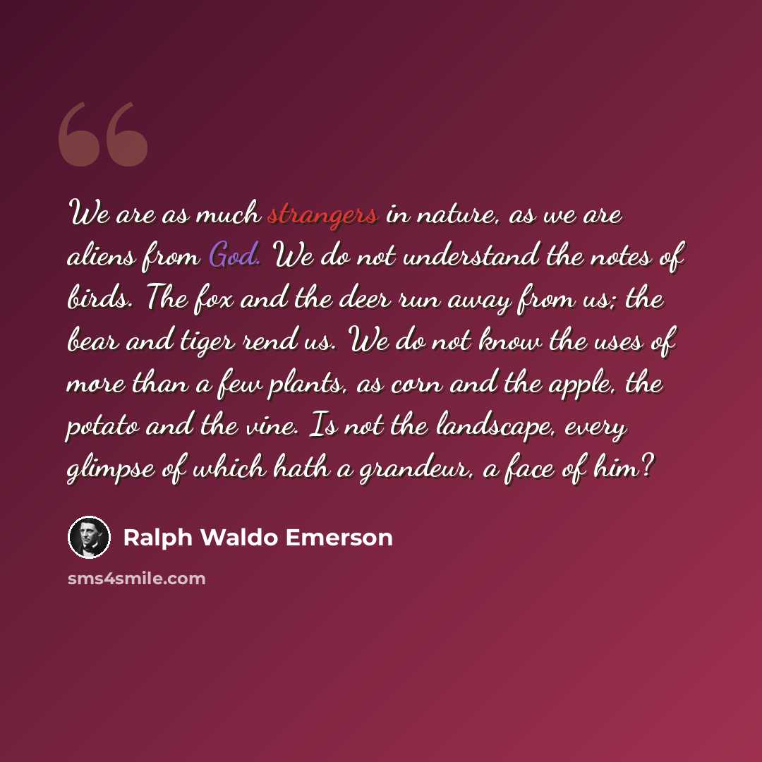 “We are as much strangers in nature, as we are aliens from God. We do not understand the notes of birds. The fox and the deer run away from us; the bear and tiger rend us. We do not know the uses of more than a few plants, as corn and the apple, the potato and the vine. Is not the landscape, every…” quote by Ralph Waldo Emerson