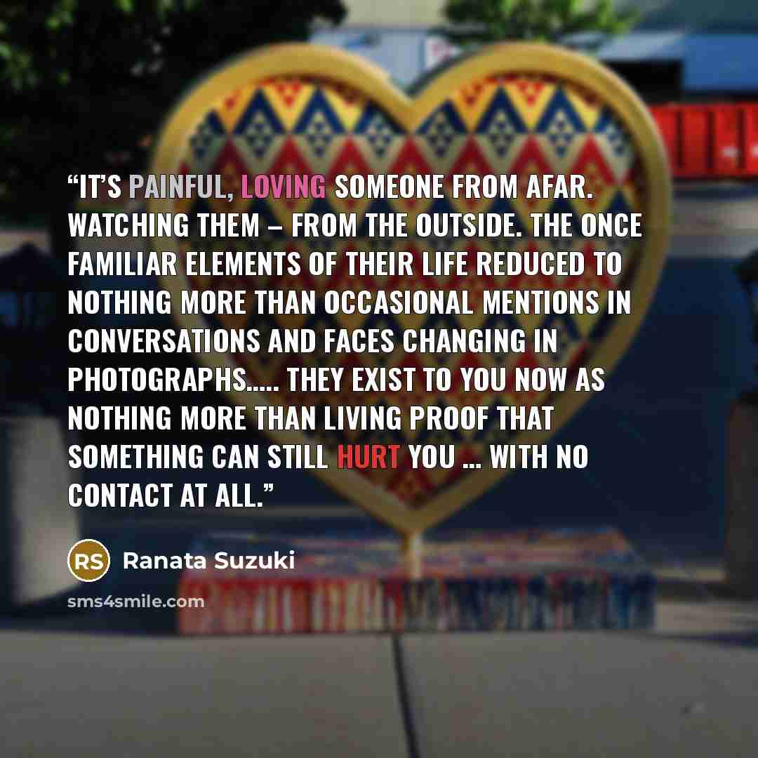 “It’s painful, loving someone from afar. Watching them – from the outside. The once familiar elements of their life reduced to nothing more than occasional mentions in conversations and faces changing in photographs….. They exist to you now as nothing more than living proof that something can still…” quote by Ranata Suzuki