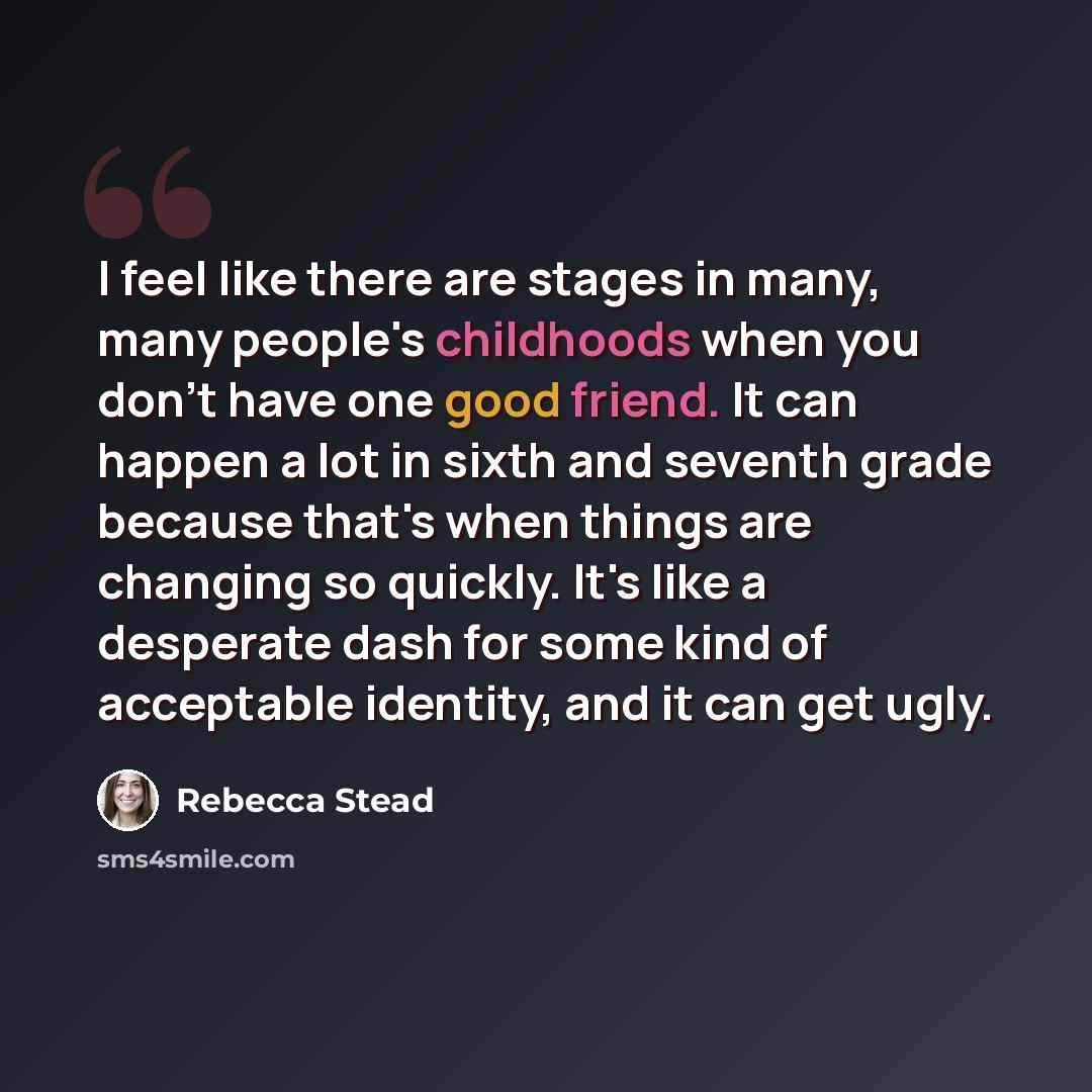 “I feel like there are stages in many, many people's childhoods when you don't have one good friend. It can happen a lot in sixth and seventh grade because that's when things are changing so quickly. It's like a desperate dash for some kind of acceptable identity, and it can get ugly.” quote by Rebecca Stead
