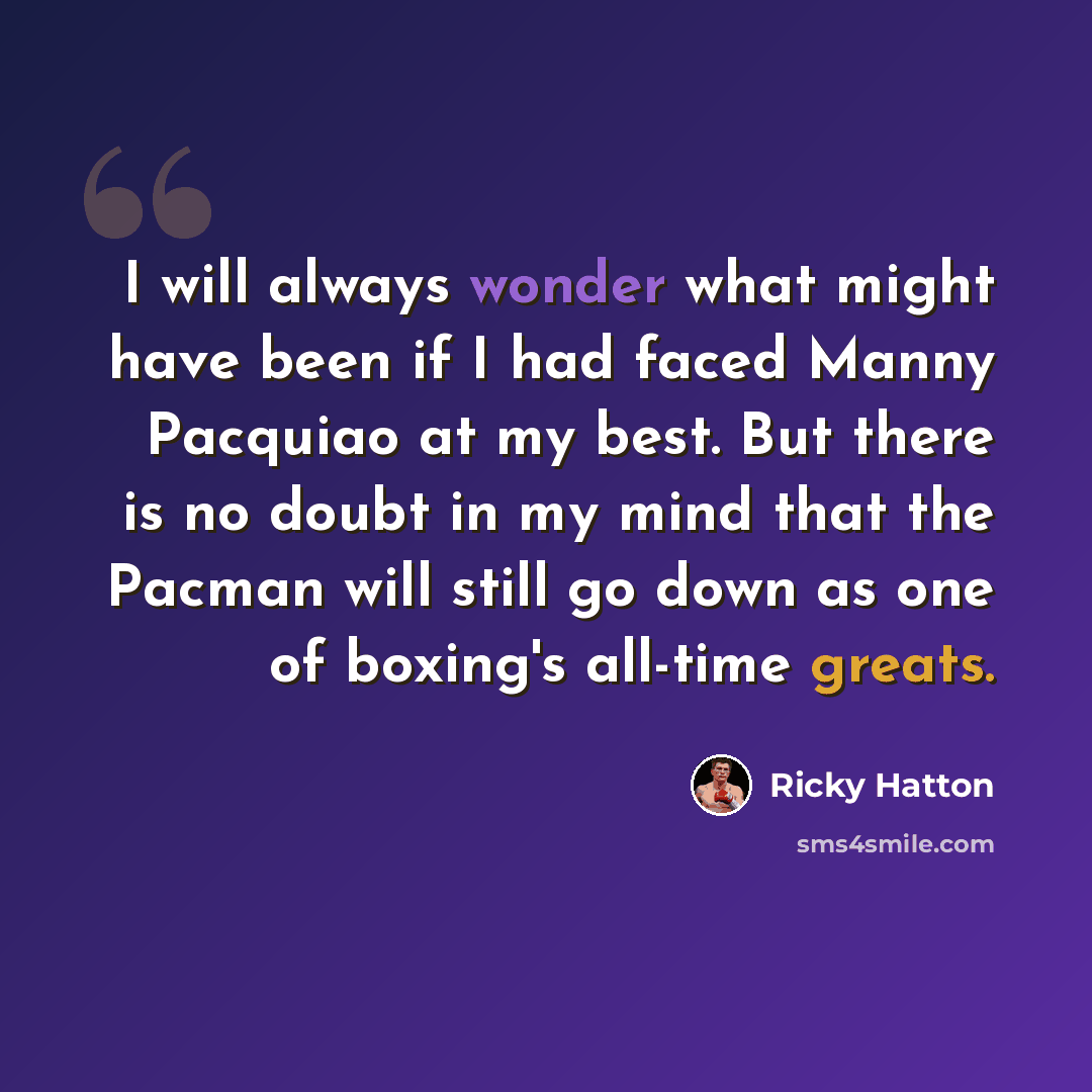 “I will always wonder what might have been if I had faced Manny Pacquiao at my best. But there is no doubt in my mind that the Pacman will still go down as one of boxing's all-time greats.” quote by Ricky Hatton