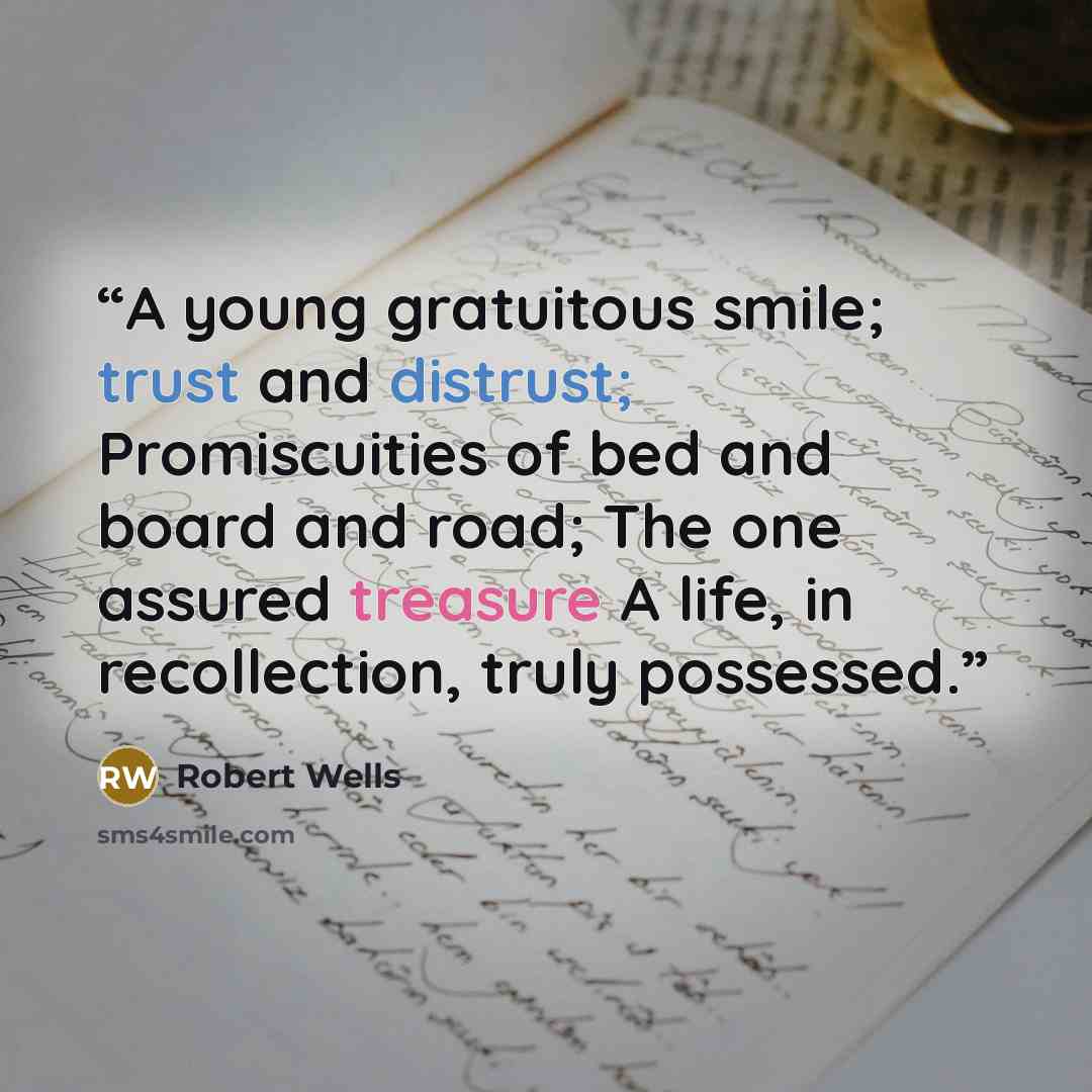 “A young gratuitous smile; trust and distrust; Promiscuities of bed and board and road; The one assured treasure A life, in recollection, truly possessed.” quote by Robert Wells