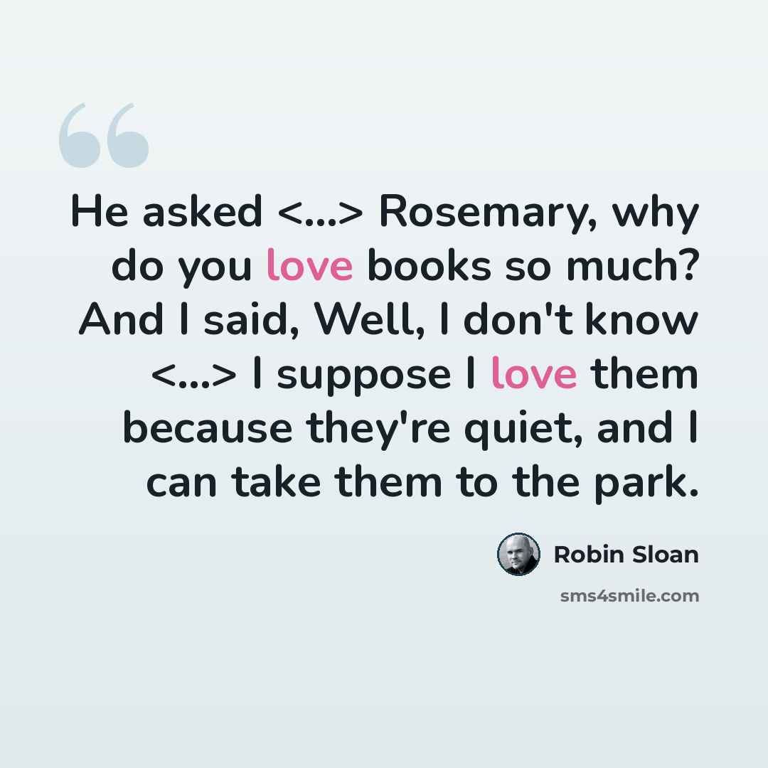 “He asked Rosemary, why do you love books so much? And I said, Well, I don't know I suppose I love them because they're quiet, and I can take them to the park.” quote by Robin Sloan