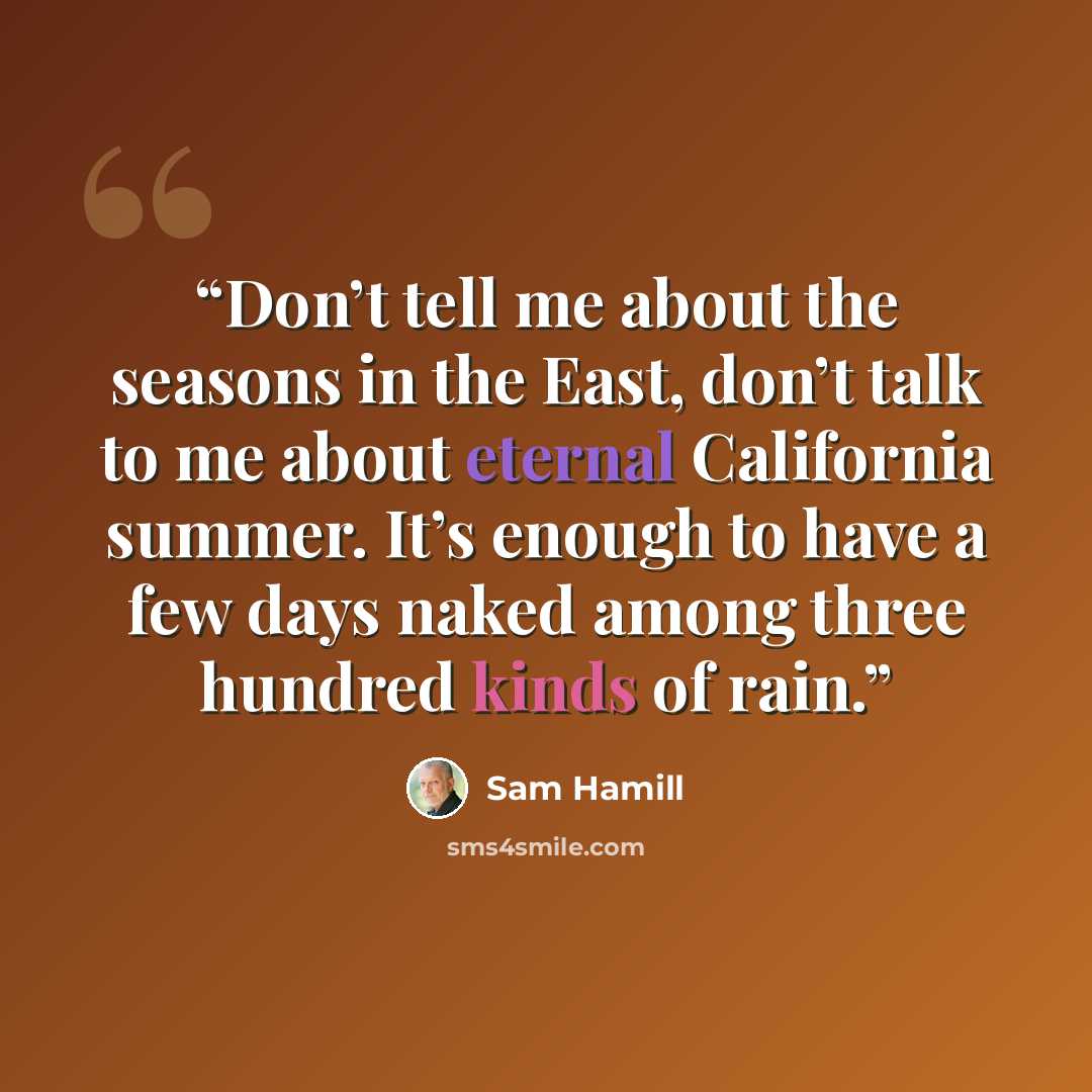 “Don’t tell me about the seasons in the East, don’t talk to me about eternal California summer. It’s enough to have a few days naked among three hundred kinds of rain.” quote by Sam Hamill
