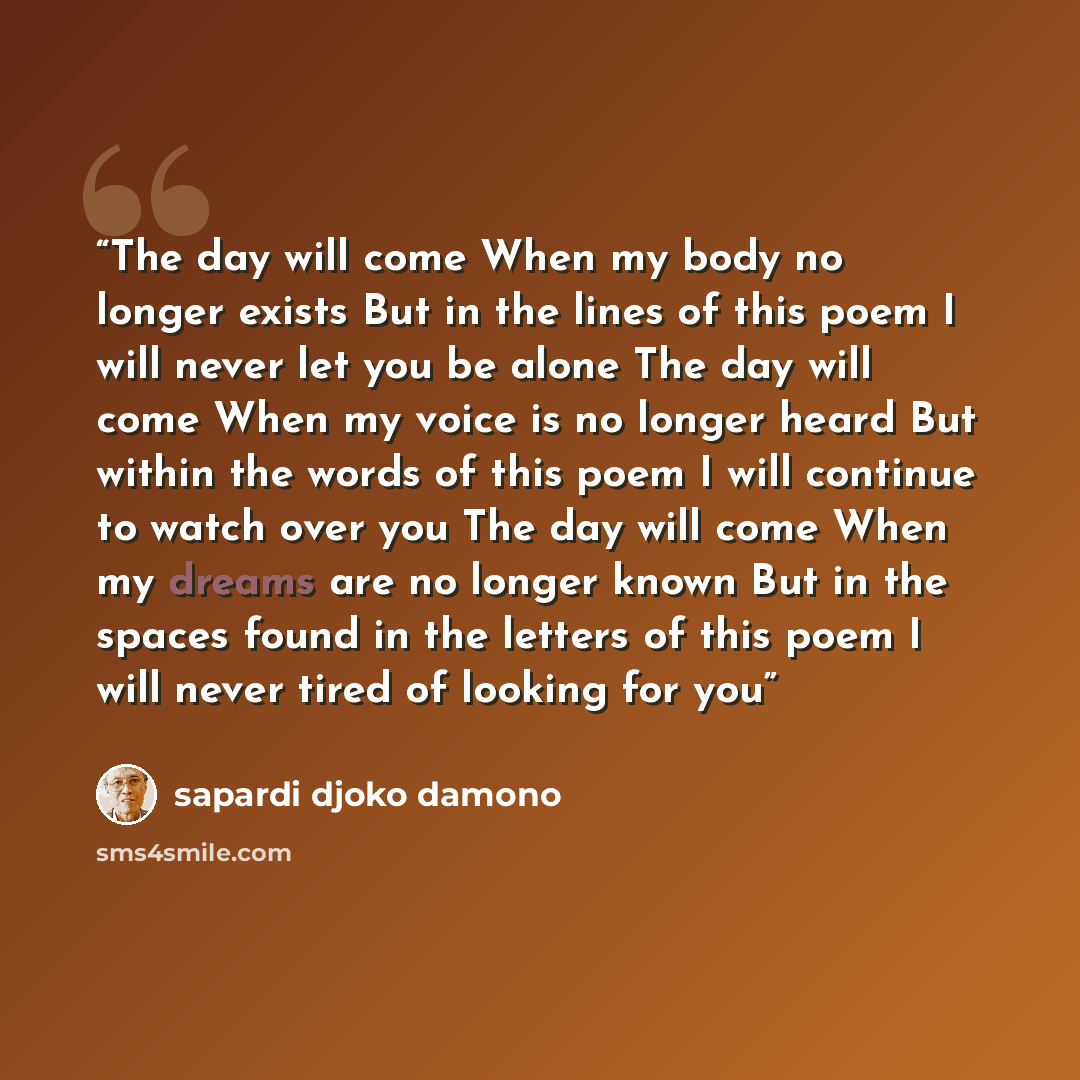“The day will come When my body no longer exists But in the lines of this poem I will never let you be alone The day will come When my voice is no longer heard But within the words of this poem I will continue to watch over you The day will come When my dreams are no longer known But in the spaces…” quote by Sapardi Djoko Damono