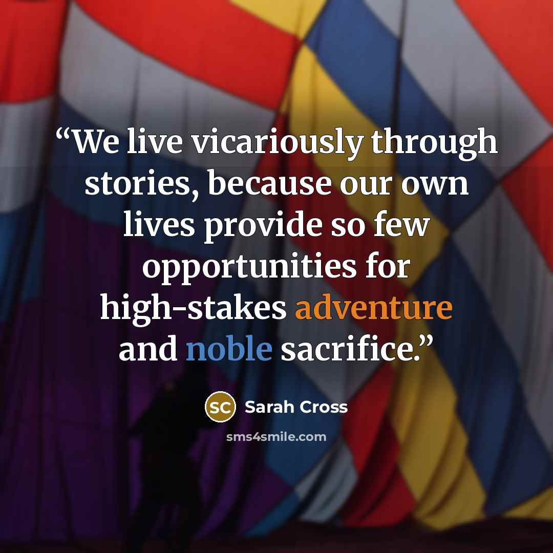 “We live vicariously through stories, because our own lives provide so few opportunities for high-stakes adventure and noble sacrifice.” quote by Sarah Cross