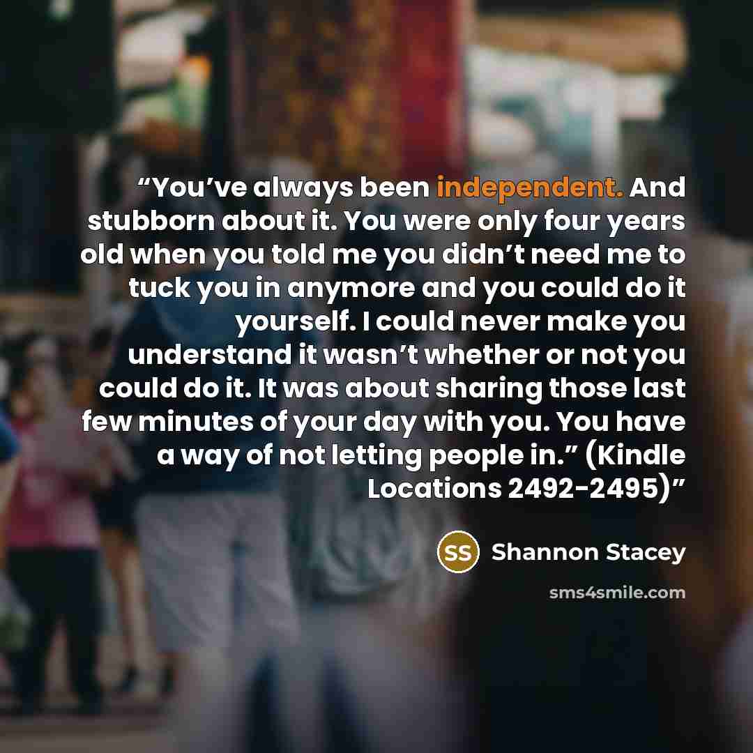 “You’ve always been independent. And stubborn about it. You were only four years old when you told me you didn’t need me to tuck you in anymore and you could do it yourself. I could never make you understand it wasn’t whether or not you could do it. It was about sharing those last few minutes of…” quote by Shannon Stacey