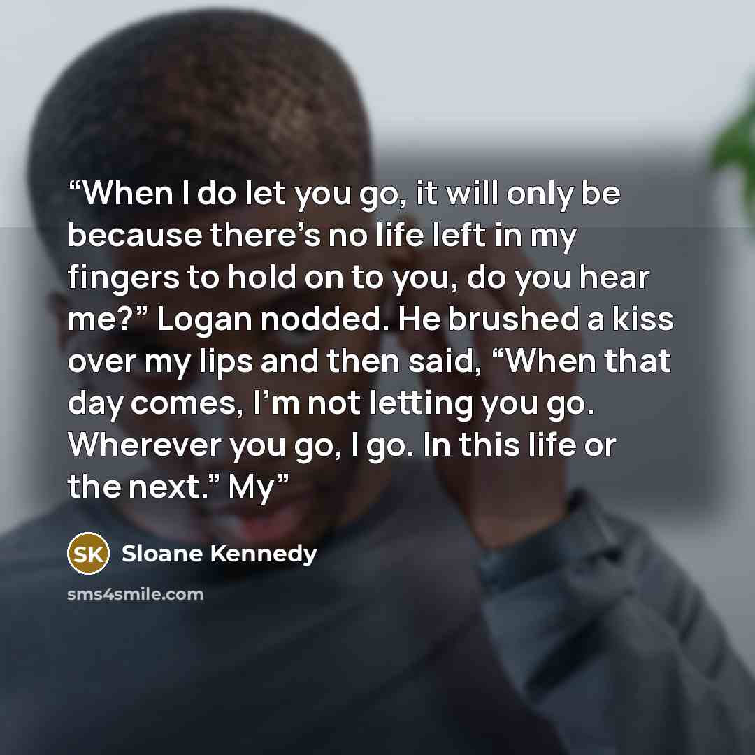 “When I do let you go, it will only be because there’s no life left in my fingers to hold on to you, do you hear me?” Logan nodded. He brushed a kiss over my lips and then said, “When that day comes, I’m not letting you go. Wherever you go, I go. In this life or the next.” My” quote by Sloane Kennedy