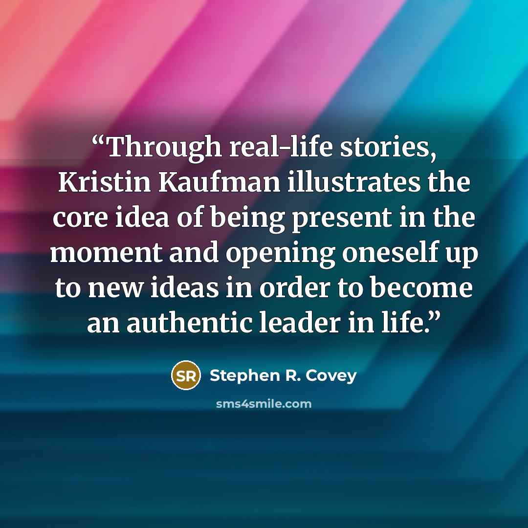 “Through real-life stories, Kristin Kaufman illustrates the core idea of being present in the moment and opening oneself up to new ideas in order to become an authentic leader in life.” quote by Stephen R. Covey