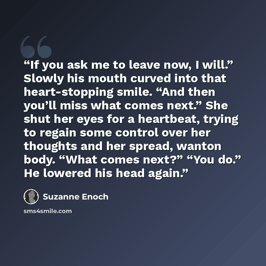 “If you ask me to leave now, I will.” Slowly his mouth curved into that heart-stopping smile. “And then you’ll miss what comes next.” She shut her eyes for a heartbeat, trying to regain some control over her thoughts and her spread, wanton body. “What comes next?” “You do.” He lowered his head again.” quote by Suzanne Enoch