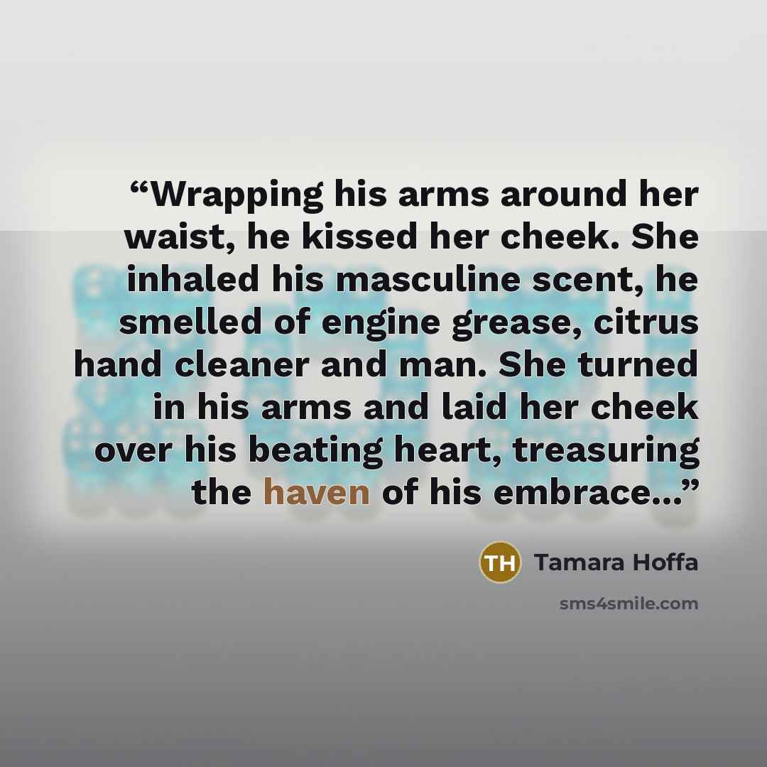 “Wrapping his arms around her waist, he kissed her cheek. She inhaled his masculine scent, he smelled of engine grease, citrus hand cleaner and man. She turned in his arms and laid her cheek over his beating heart, treasuring the haven of his embrace...” quote by Tamara Hoffa