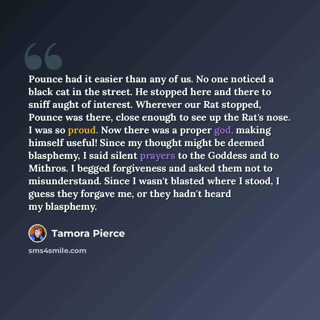 “Pounce had it easier than any of us. No one noticed a black cat in the street. He stopped here and there to sniff aught of interest. Wherever our Rat stopped, Pounce was there, close enough to see up the Rat's nose. I was so proud. Now there was a proper god, making himself useful! Since my…” quote by Tamora Pierce