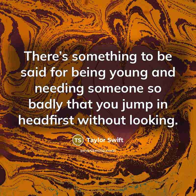 “There’s something to be said for being young and needing someone so badly that you jump in headfirst without looking.” quote by Taylor Swift