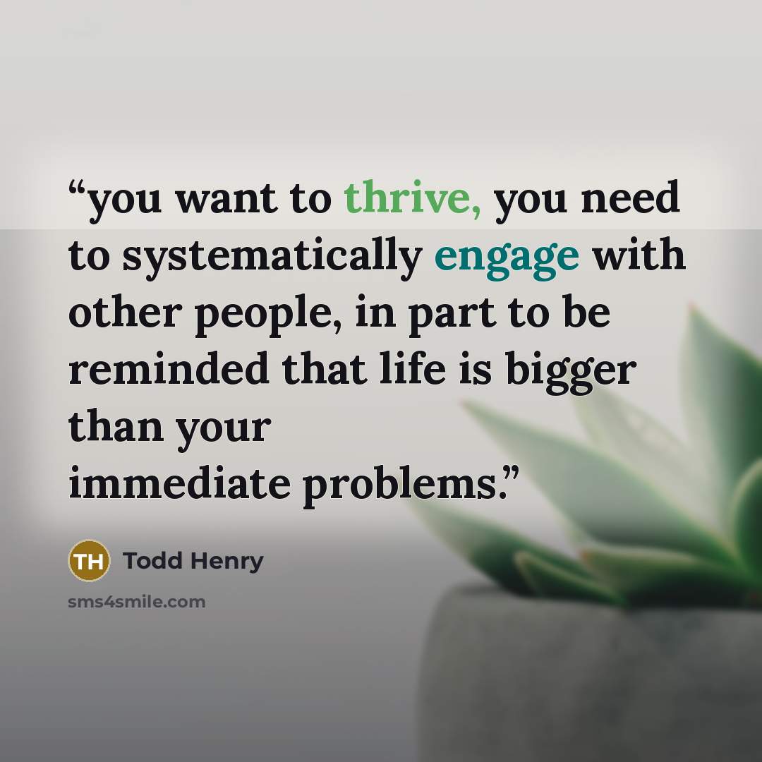 “you want to thrive, you need to systematically engage with other people, in part to be reminded that life is bigger than your immediate problems.” quote by Todd Henry