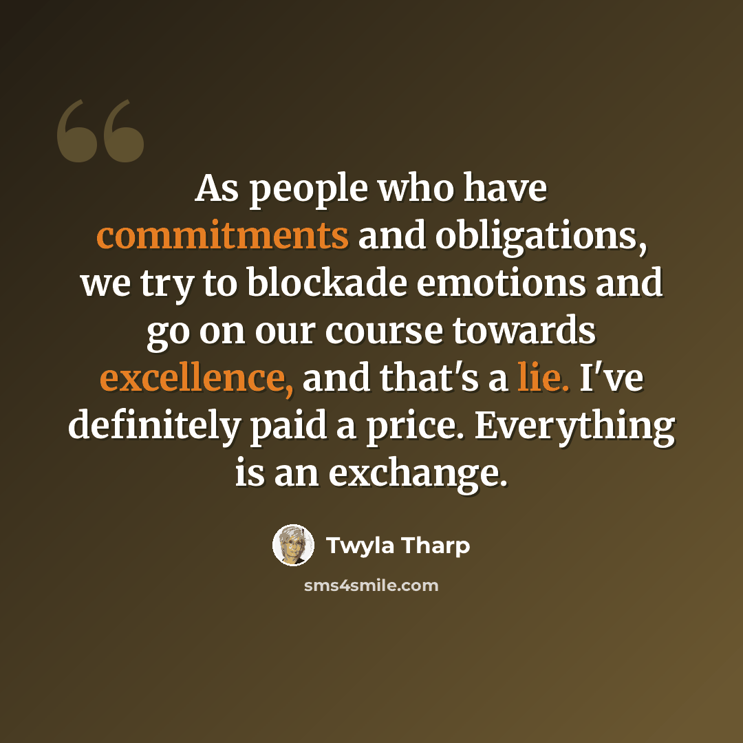 “As people who have commitments and obligations, we try to blockade emotions and go on our course towards excellence, and that's a lie. I've definitely paid a price. Everything is an exchange.” quote by Twyla Tharp
