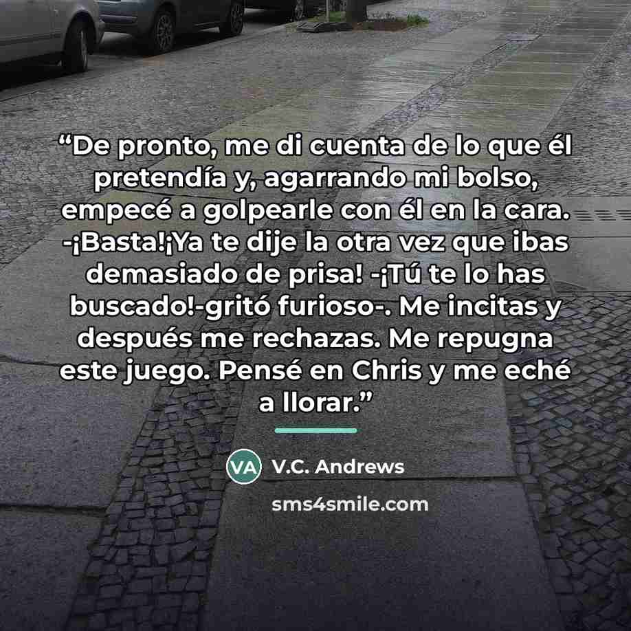 “De pronto, me di cuenta de lo que él pretendía y, agarrando mi bolso, empecé a golpearle con él en la cara. -¡Basta!¡Ya te dije la otra vez que ibas demasiado de prisa! -¡Tú te lo has buscado!-gritó furioso-. Me incitas y después me rechazas. Me repugna este juego. Pensé en Chris y me eché a llorar.” quote by V.C. Andrews
