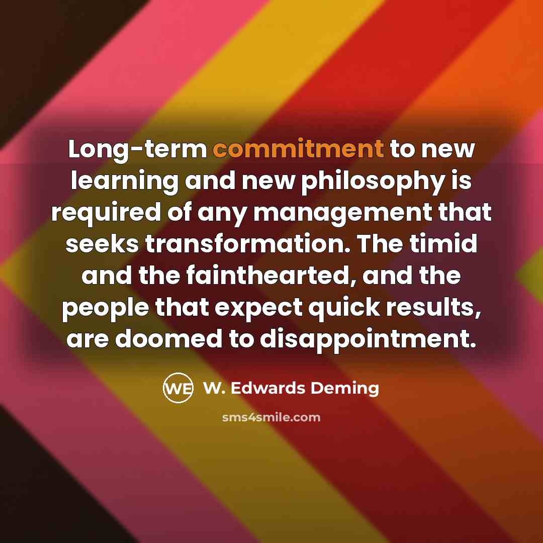 “Long-term commitment to new learning and new philosophy is required of any management that seeks transformation. The timid and the fainthearted, and the people that expect quick results, are doomed to disappointment.” quote by W. Edwards Deming