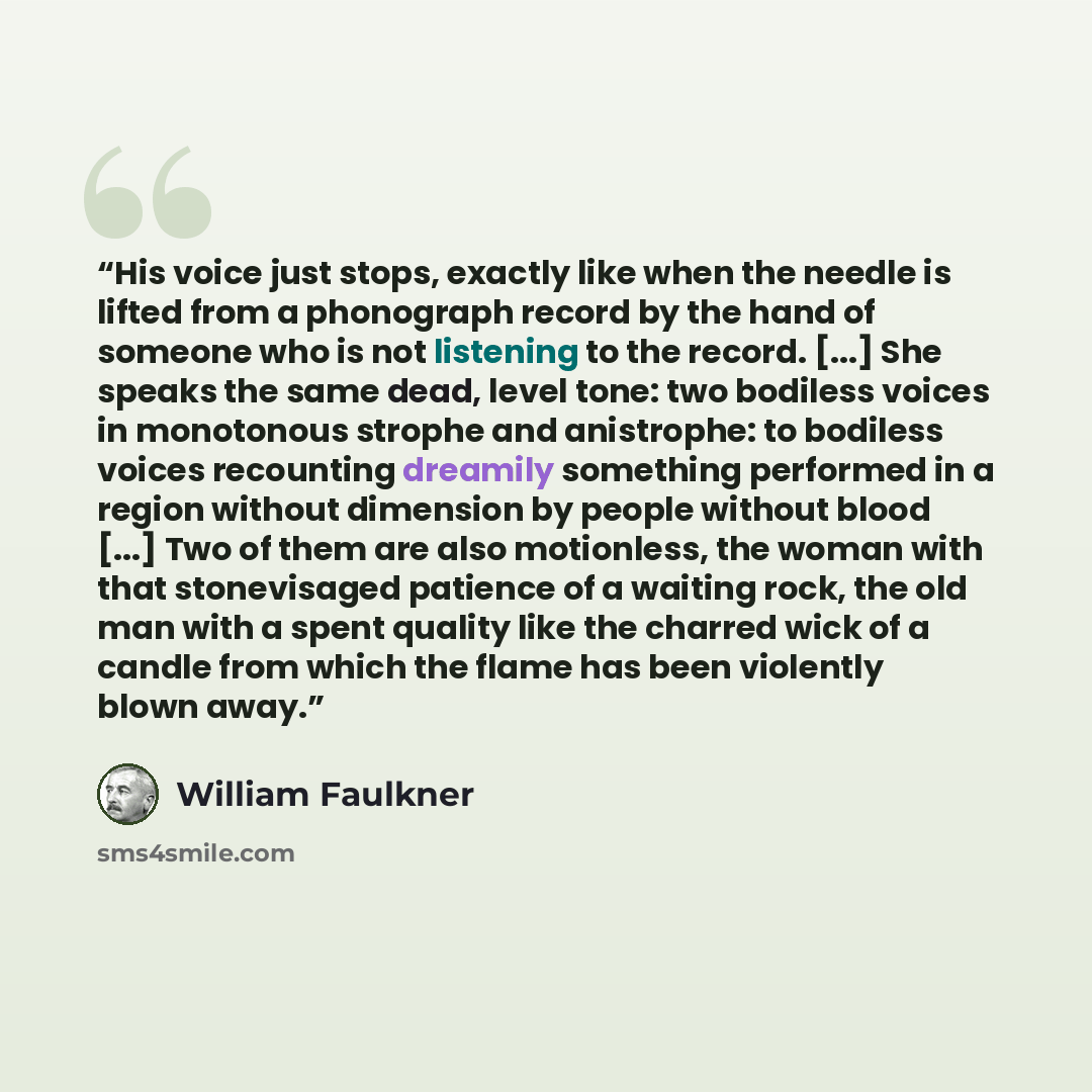 “His voice just stops, exactly like when the needle is lifted from a phonograph record by the hand of someone who is not listening to the record. [...] She speaks the same dead, level tone: two bodiless voices in monotonous strophe and anistrophe: to bodiless voices recounting dreamily something…” quote by William Faulkner