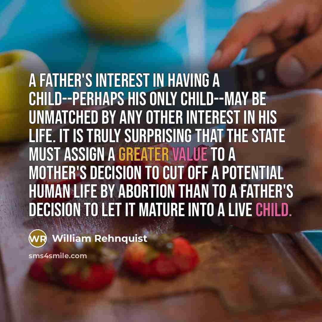 “A father's interest in having a child--perhaps his only child--may be unmatched by any other interest in his life. It is truly surprising that the state must assign a greater value to a mother's decision to cut off a potential human life by abortion than to a father's decision to let it mature…” quote by William Rehnquist