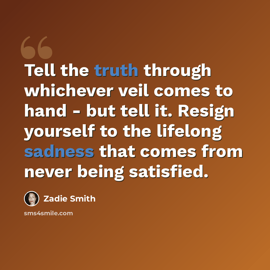 “Tell the truth through whichever veil comes to hand - but tell it. Resign yourself to the lifelong sadness that comes from never being satisfied.” quote by Zadie Smith