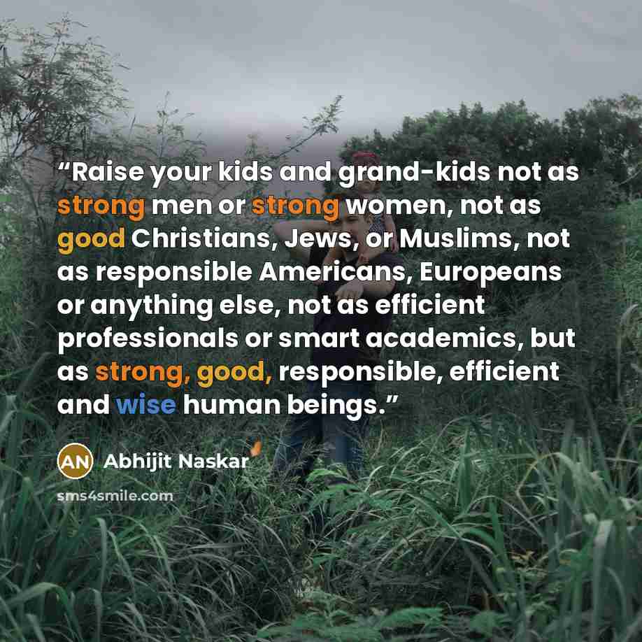 “Raise your kids and grand-kids not as strong men or strong women, not as good Christians, Jews, or Muslims, not as responsible Americans, Europeans or anything else, not as efficient professionals or smart academics, but as strong, good, responsible, efficient and wise human beings.” quote by Abhijit Naskar