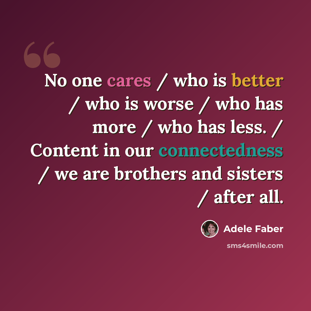 “No one cares / who is better / who is worse / who has more / who has less. / Content in our connectedness / we are brothers and sisters / after all.” quote by Adele Faber