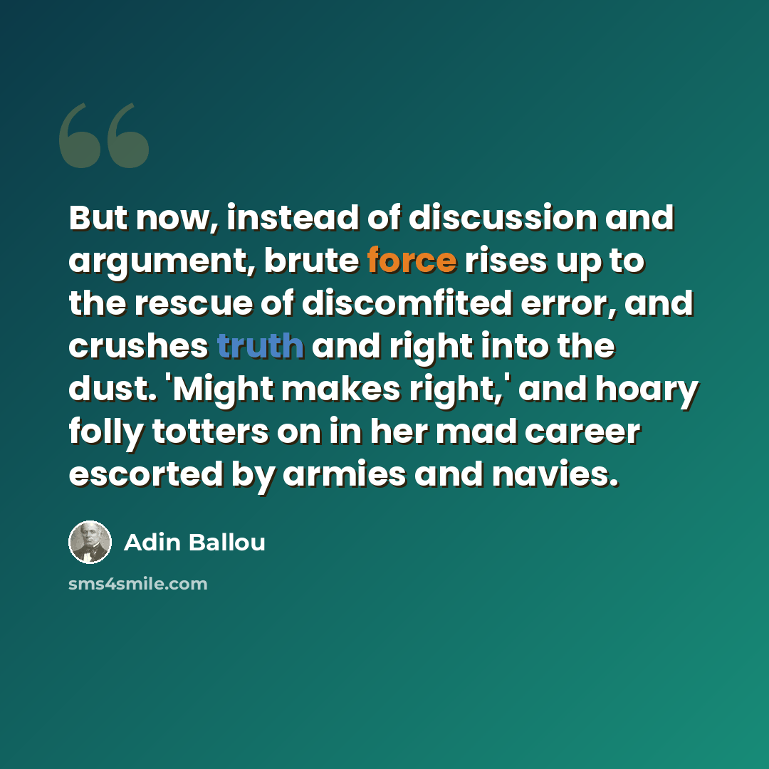 “But now, instead of discussion and argument, brute force rises up to the rescue of discomfited error, and crushes truth and right into the dust. 'Might makes right,' and hoary folly totters on in her mad career escorted by armies and navies.” quote by Adin Ballou
