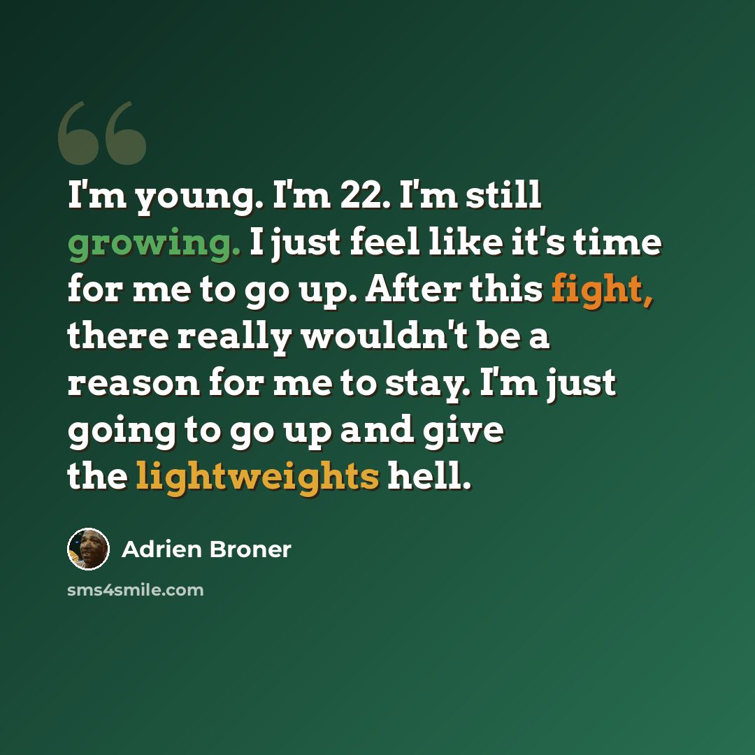 “I'm young. I'm 22. I'm still growing. I just feel like it's time for me to go up. After this fight, there really wouldn't be a reason for me to stay. I'm just going to go up and give the lightweights hell.” quote by Adrien Broner