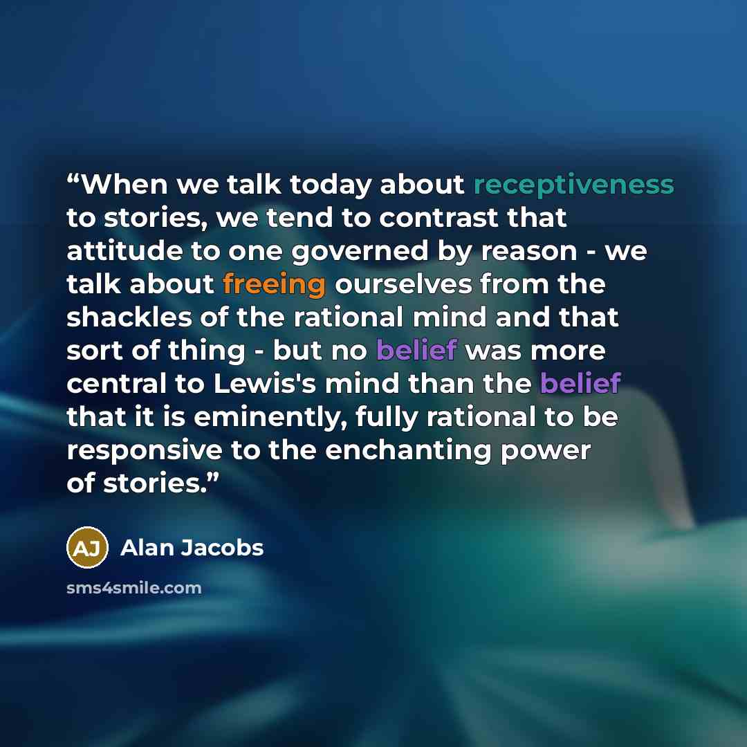 “When we talk today about receptiveness to stories, we tend to contrast that attitude to one governed by reason - we talk about freeing ourselves from the shackles of the rational mind and that sort of thing - but no belief was more central to Lewis's mind than the belief that it is eminently…” quote by Alan Jacobs