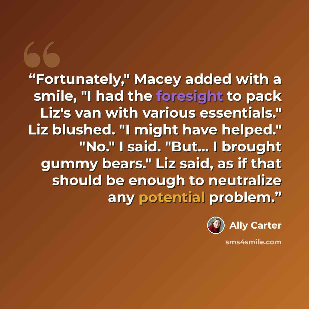 “Fortunately," Macey added with a smile, "I had the foresight to pack Liz's van with various essentials." Liz blushed. "I might have helped." "No." I said. "But… I brought gummy bears." Liz said, as if that should be enough to neutralize any potential problem.” quote by Ally Carter