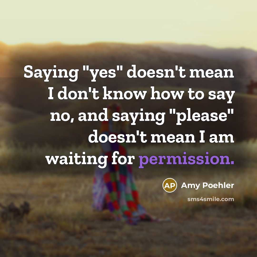 “Saying "yes" doesn't mean I don't know how to say no, and saying "please" doesn't mean I am waiting for permission.” quote by Amy Poehler