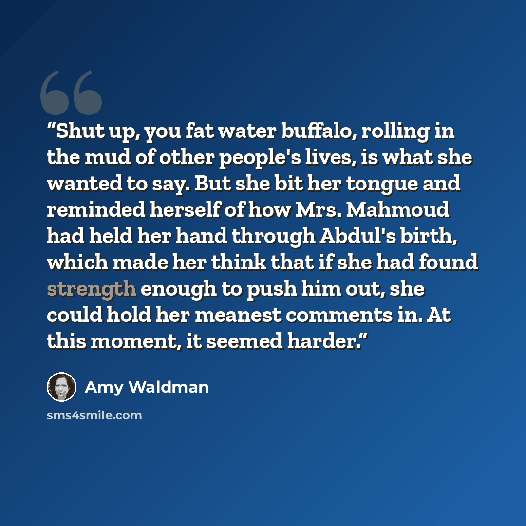 “Shut up, you fat water buffalo, rolling in the mud of other people's lives, is what she wanted to say. But she bit her tongue and reminded herself of how Mrs. Mahmoud had held her hand through Abdul's birth, which made her think that if she had found strength enough to push him out, she could hold…” quote by Amy Waldman