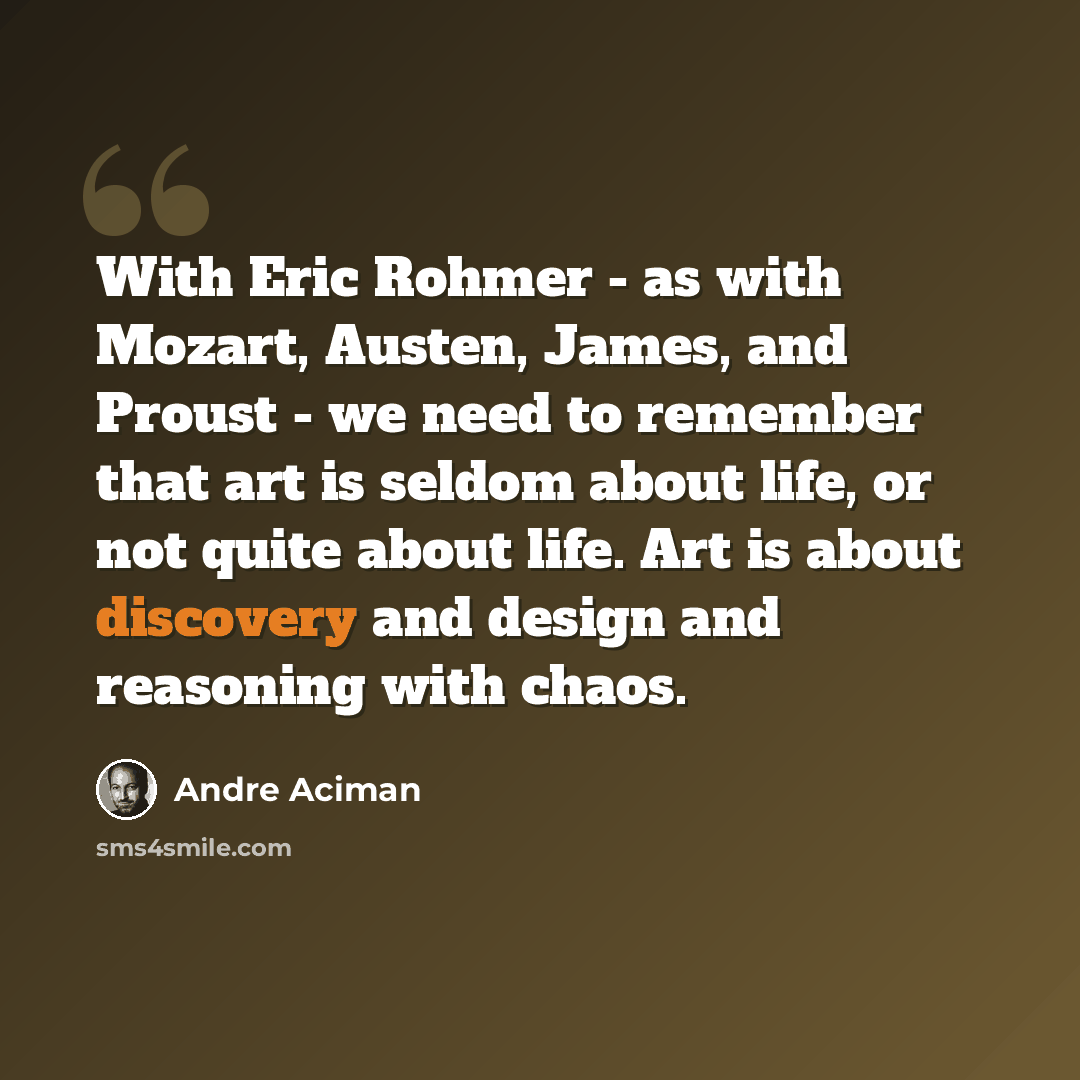 “With Eric Rohmer - as with Mozart, Austen, James, and Proust - we need to remember that art is seldom about life, or not quite about life. Art is about discovery and design and reasoning with chaos.” quote by Andre Aciman