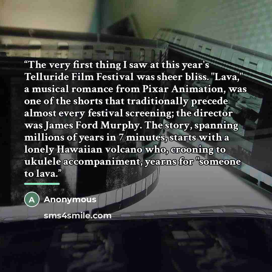 “The very first thing I saw at this year's Telluride Film Festival was sheer bliss. "Lava," a musical romance from Pixar Animation, was one of the shorts that traditionally precede almost every festival screening; the director was James Ford Murphy. The story, spanning millions of years in 7…” quote by Anonymous