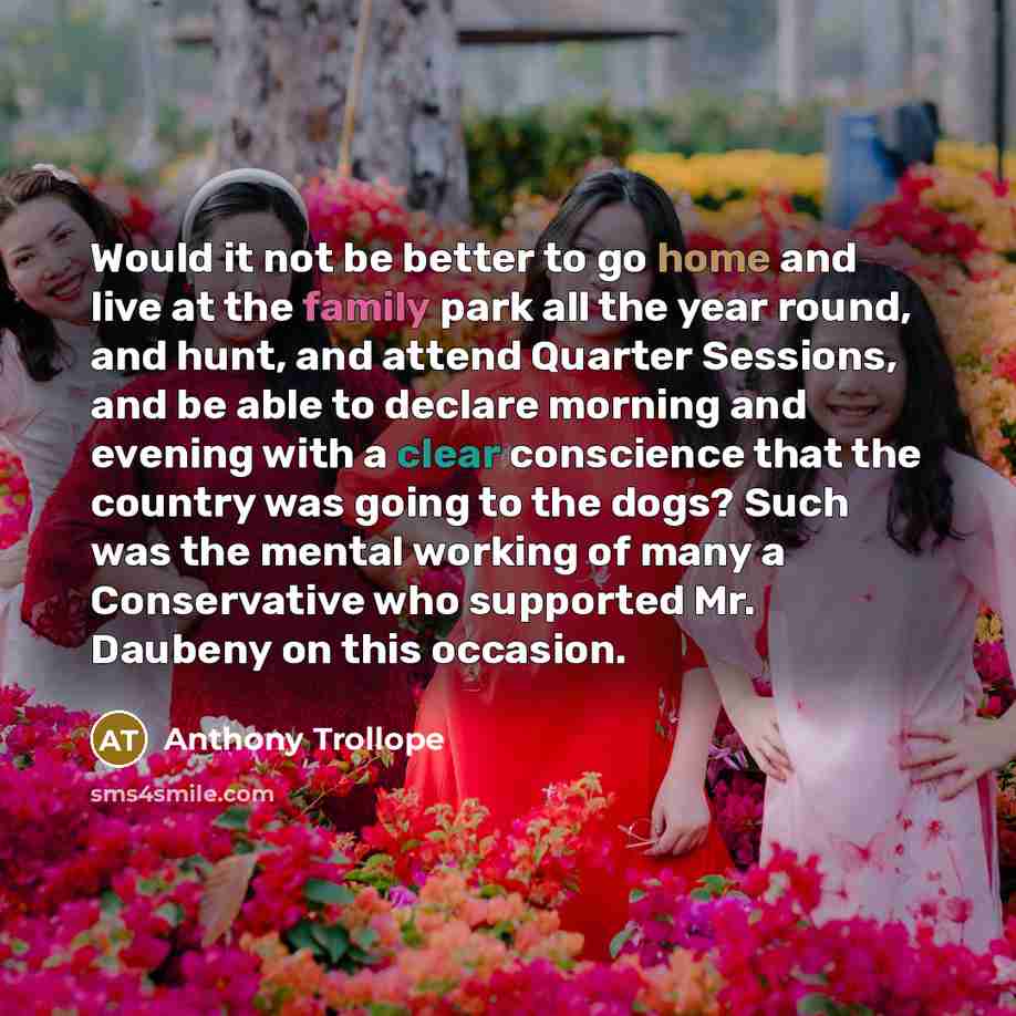 “Would it not be better to go home and live at the family park all the year round, and hunt, and attend Quarter Sessions, and be able to declare morning and evening with a clear conscience that the country was going to the dogs? Such was the mental working of many a Conservative who supported Mr…” quote by Anthony Trollope