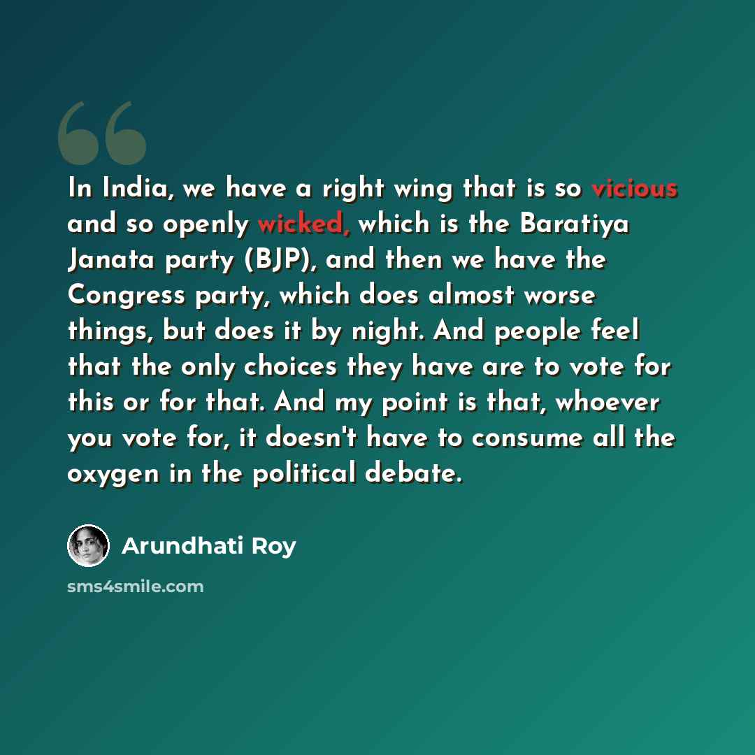 “In India, we have a right wing that is so vicious and so openly wicked, which is the Baratiya Janata party (BJP), and then we have the Congress party, which does almost worse things, but does it by night. And people feel that the only choices they have are to vote for this or for that. And my…” quote by Arundhati Roy