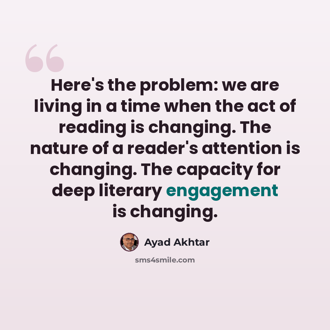 “Here's the problem: we are living in a time when the act of reading is changing. The nature of a reader's attention is changing. The capacity for deep literary engagement is changing.” quote by Ayad Akhtar