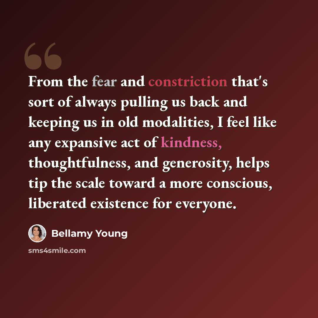 “From the fear and constriction that's sort of always pulling us back and keeping us in old modalities, I feel like any expansive act of kindness, thoughtfulness, and generosity, helps tip the scale toward a more conscious, liberated existence for everyone.” quote by Bellamy Young