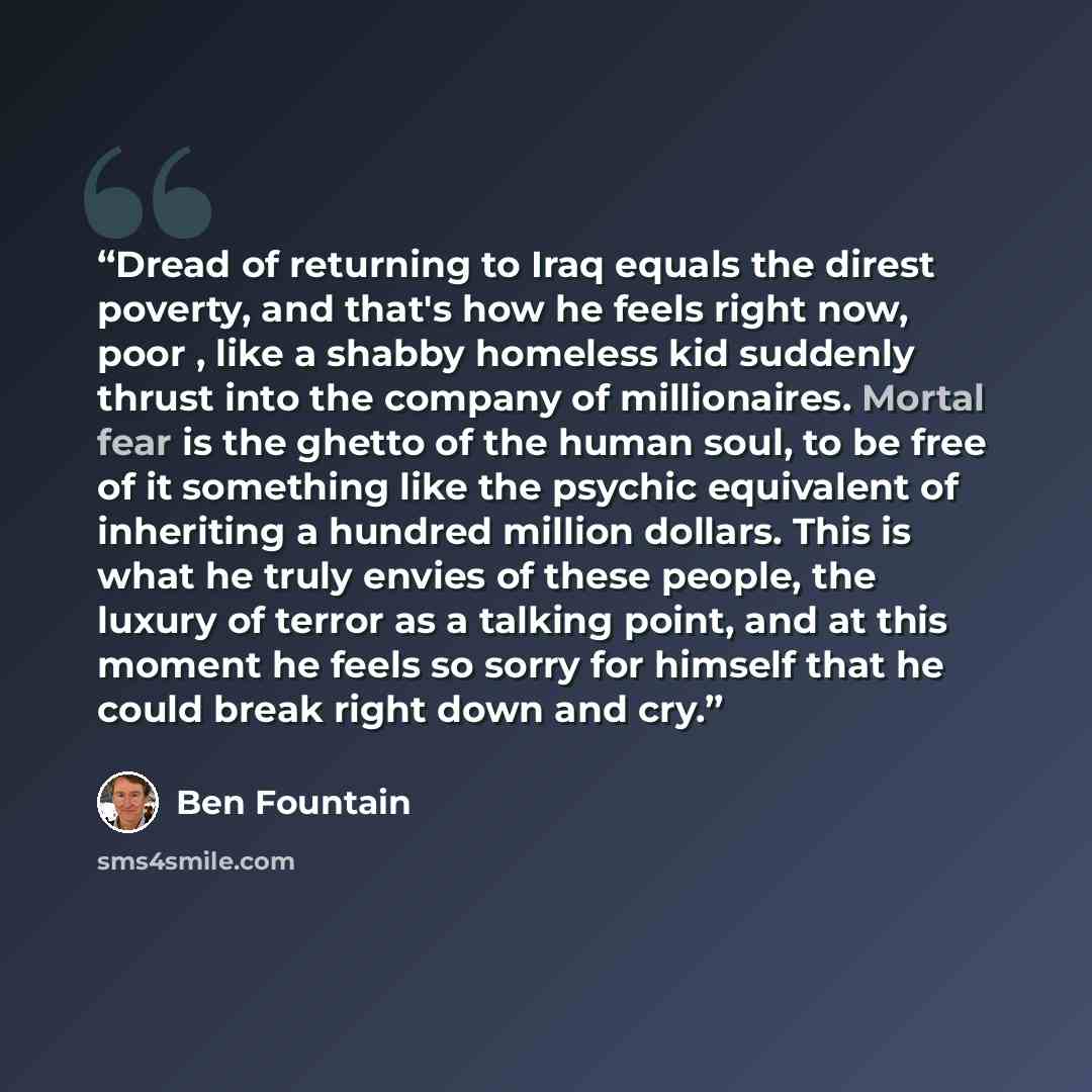 “Dread of returning to Iraq equals the direst poverty, and that's how he feels right now, poor , like a shabby homeless kid suddenly thrust into the company of millionaires. Mortal fear is the ghetto of the human soul, to be free of it something like the psychic equivalent of inheriting a hundred…” quote by Ben Fountain